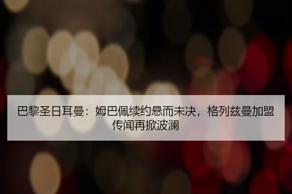 巴黎圣日耳曼：姆巴佩续约悬而未决，格列兹曼加盟传闻再掀波澜